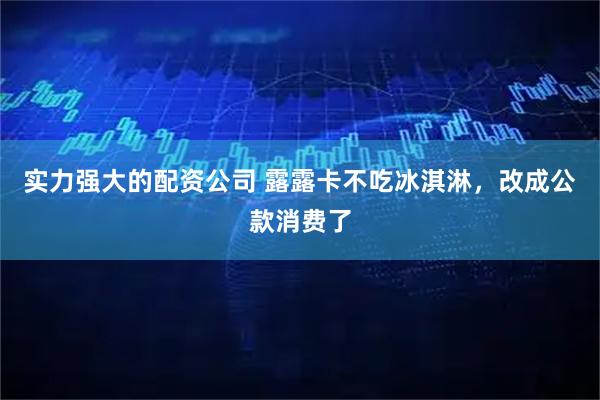 实力强大的配资公司 露露卡不吃冰淇淋，改成公款消费了