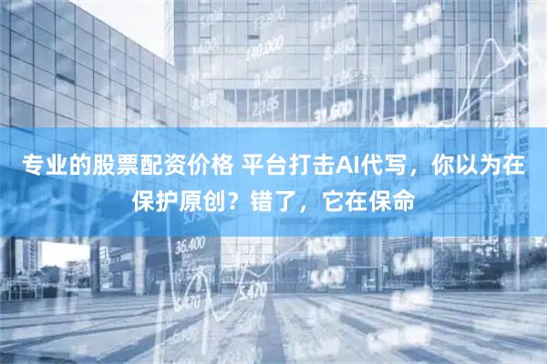 专业的股票配资价格 平台打击AI代写，你以为在保护原创？错了，它在保命