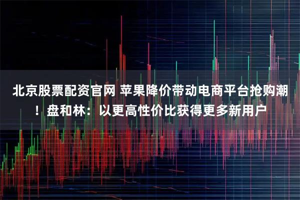 北京股票配资官网 苹果降价带动电商平台抢购潮！盘和林：以更高性价比获得更多新用户